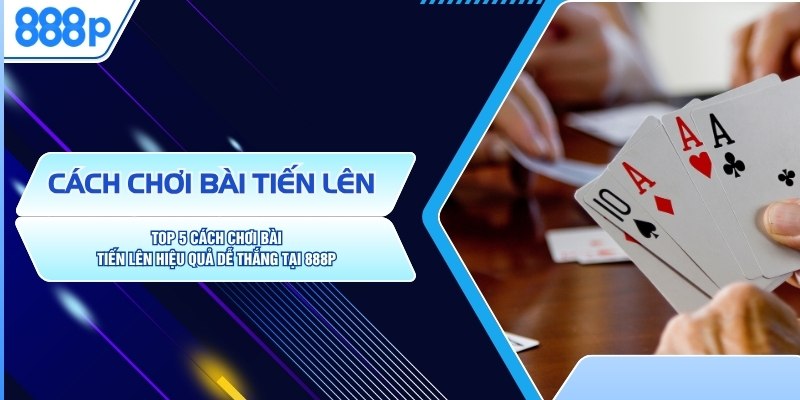 Top 5 Cách Chơi Bài Tiến Lên Hiệu Quả Dễ Thắng Tại 888P
